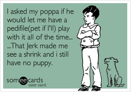 I asked my poppa if hewould let me have apedifile(pet if I'll) playwith it all of the time......That Jerk made mesee a shrink and i stillhave no puppy.