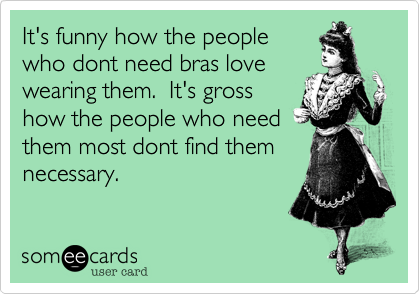 It's funny how the peoplewho dont need bras lovewearing them.  It's grosshow the people who needthem most dont find themnecessary.
