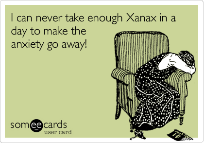 I can never take enough Xanax in a day to make the
anxiety go away!