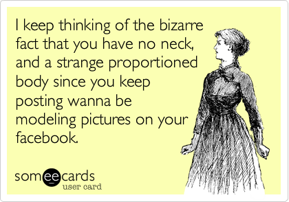 I keep thinking of the bizarre
fact that you have no neck,
and a strange proportioned
body since you keep
posting wanna be
modeling pictures on your
facebook.