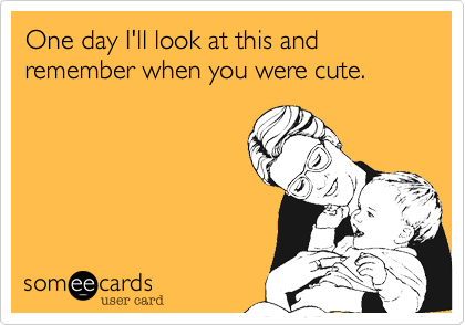 One day I'll look at this and remember when you were cute.