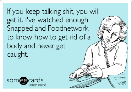 If you keep talking shit, you willget it. I've watched enoughSnapped and Foodnetworkto know how to get rid of abody and never getcaught. 