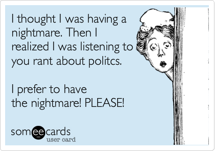 I thought I was having a
nightmare. Then I
realized I was listening to
you rant about politcs.

I prefer to have 
the nightmare! PLEASE!