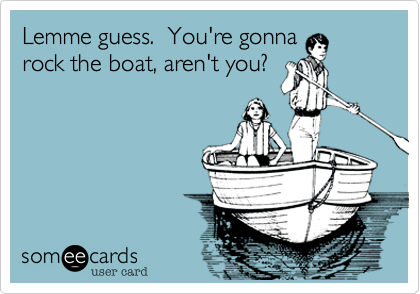 Lemme guess.  You're gonna
rock the boat, aren't you?