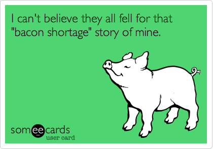 I can't believe they all fell for that "bacon shortage" story of mine.