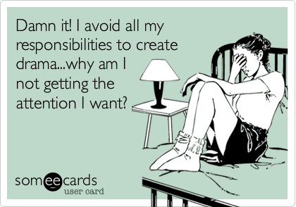 Damn it! I avoid all my
responsibilities to create 
drama...why am I
not getting the
attention I want?