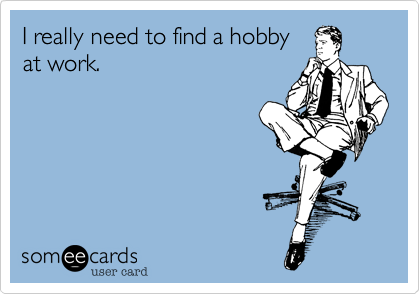I really need to find a hobby
at work.