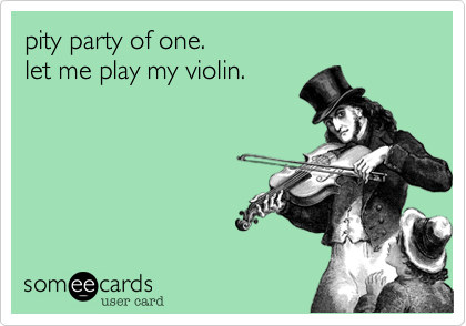 pity party of one.  
let me play my violin.