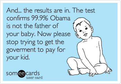 And... the results are in. The test confirms 99.9% Obama
is not the father of
your baby. Now please
stop trying to get the
goverment to pay for
your kid.