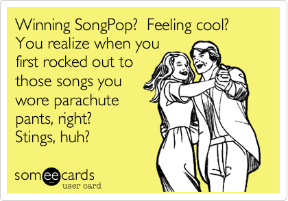 Winning SongPop?  Feeling cool? You realize when youfirst rocked out to those songs youwore parachutepants, right?Stings, huh?