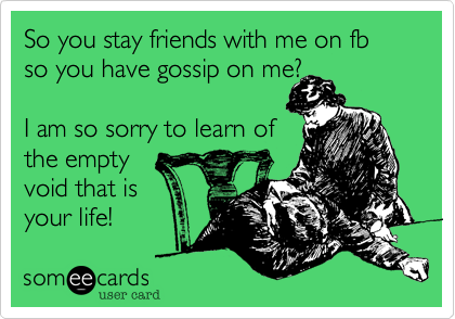 So you stay friends with me on fb so you have gossip on me?  

I am so sorry to learn of
the empty 
void that is
your life! 