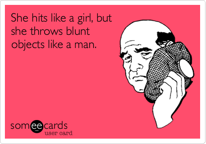 She hits like a girl, but
she throws blunt
objects like a man.