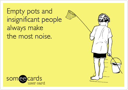 Empty pots and 
insignificant people 
always make 
the most noise.