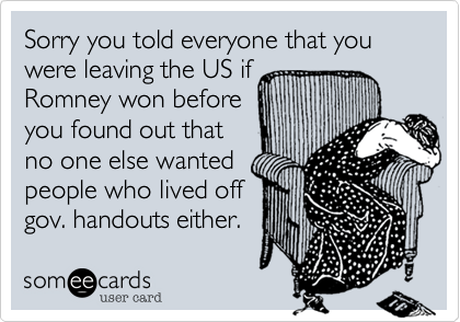 Sorry you told everyone that you were leaving the US if Romney won before you found out thatno one else wantedpeople who lived offgov. handouts either.