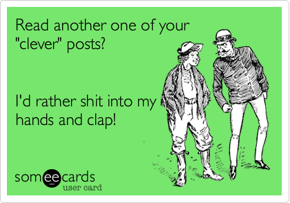 Read another one of your"clever" posts?I'd rather shit into myhands and clap!