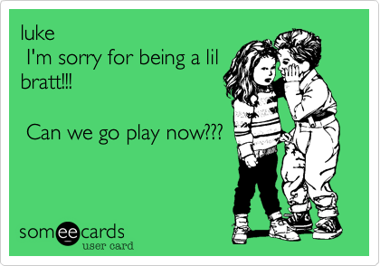 luke I'm sorry for being a lilbratt!!! Can we go play now???