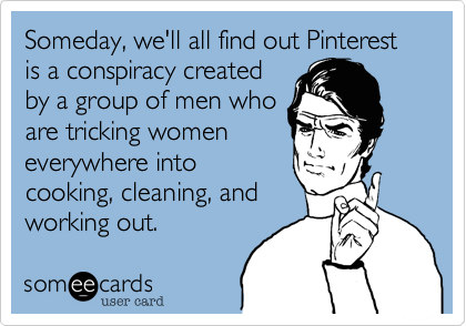 Someday, we'll all find out Pinterest is a conspiracy created
by a group of men who
are tricking women
everywhere into
cooking, cleaning, and
working out.  