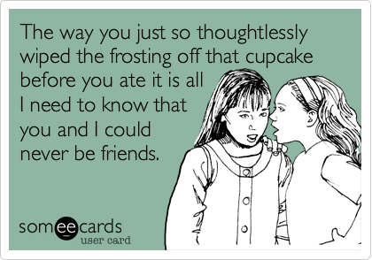 The way you just so thoughtlessly wiped the frosting off that cupcake before you ate it is all 
I need to know that 
you and I could
never be friends.