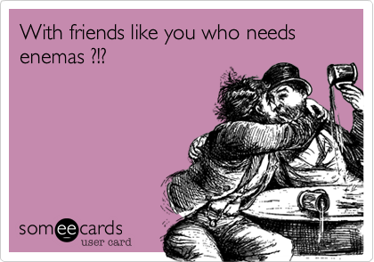 With friends like you who needs enemas ?!?