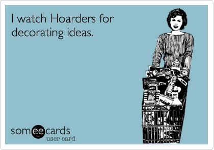 I watch Hoarders for
decorating ideas.