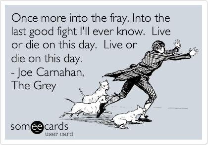 Once more into the fray. Into the last good fight I'll ever know.  Live or die on this day.  Live or
die on this day.
- Joe Carnahan,
The Grey