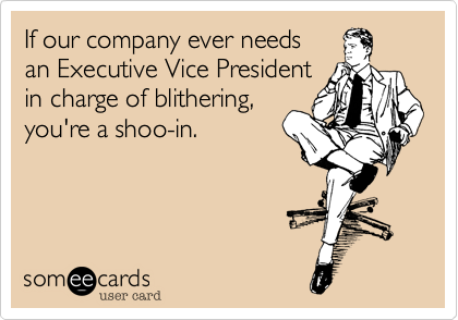 If our company ever needs
an Executive Vice President
in charge of blithering,
you're a shoo-in.