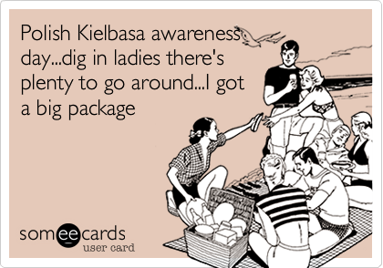 Polish Kielbasa awareness     
day...dig in ladies there's
plenty to go around...I got
a big package