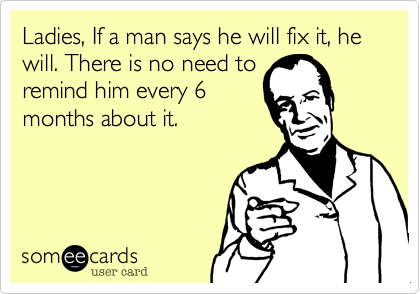 Ladies, If a man says he will fix it, he will. There is no need to
remind him every 6
months about it.