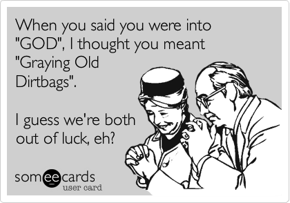 When you said you were into "GOD", I thought you meant "Graying Old
Dirtbags".

I guess we're both
out of luck, eh?