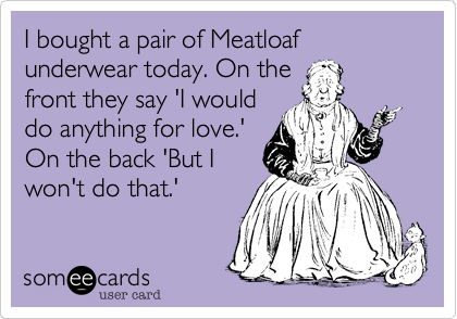 I bought a pair of Meatloaf underwear today. On thefront they say 'I woulddo anything for love.'On the back 'But Iwon't do that.'