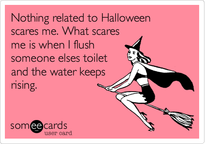 Nothing related to Halloween scares me. What scares
me is when I flush
someone elses toilet
and the water keeps
rising.