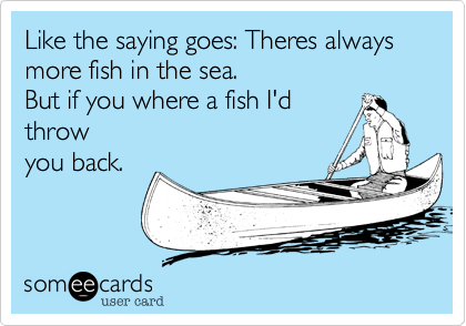 Like the saying goes: Theres always more fish in the sea.But if you where a fish I'dthrowyou back.