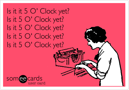 Is it it 5 O' Clock yet?
Is it 5 O' Clock yet?
Is it 5 O' Clock yet?
Is it 5 O' Clock yet?
Is it 5 O' Clock yet?
