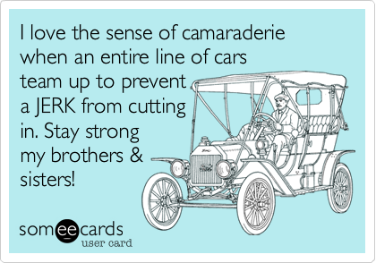 I love the sense of camaraderie
when an entire line of cars
team up to prevent
a JERK from cutting
in. Stay strong
my brothers &
sisters! 