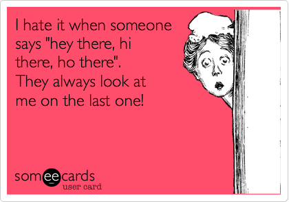 I hate it when someone
says "hey there, hi 
there, ho there".
They always look at
me on the last one!

 