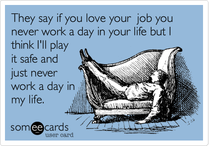 They say if you love your  job you never work a day in your life but I think I'll play
it safe and
just never 
work a day in
my life.