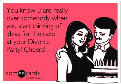 You know u are really
over somebody when
you start thinking of
ideas for the cake
at your Divorce 
Party! Cheers!