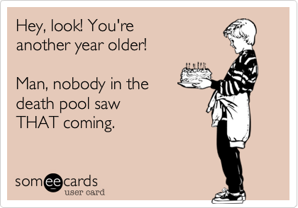 Hey, look! You're
another year older!

Man, nobody in the
death pool saw
THAT coming.