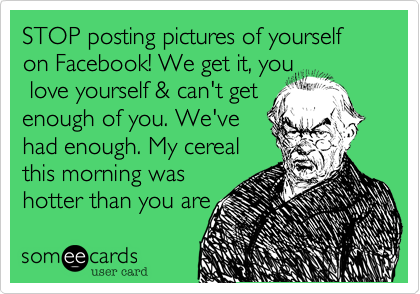 STOP posting pictures of yourself on Facebook! We get it, you
 love yourself & can't get 
enough of you. We've
had enough. My cereal
this morning was
hotter than you are