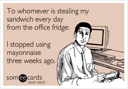 To whomever is stealing my sandwich every day
from the office fridge:

I stopped using
mayonnaise
three weeks ago.