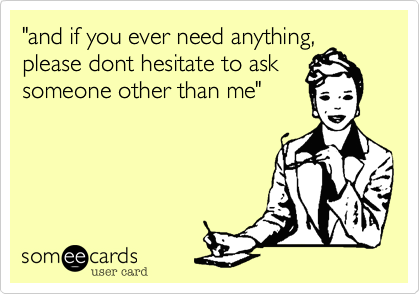 "and if you ever need anything,please dont hesitate to asksomeone other than me"