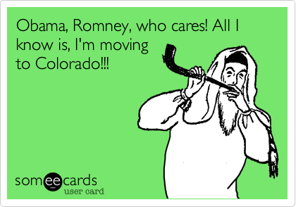 Obama, Romney, who cares! All I know is, I'm movingto Colorado!!!