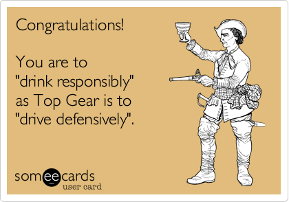 Congratulations!

You are to
"drink responsibly"
as Top Gear is to
"drive defensively".