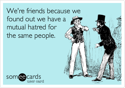 We're friends because we
found out we have a
mutual hatred for
the same people.