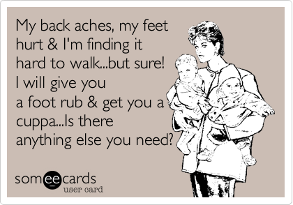 My back aches, my feet
hurt & I'm finding it
hard to walk...but sure!
I will give you
a foot rub & get you a
cuppa...Is there
anything else you need?