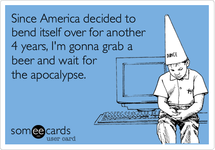 Since America decided to
bend itself over for another 
4 years, I'm gonna grab a 
beer and wait for 
the apocalypse.