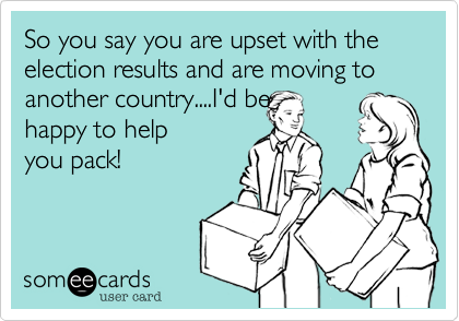So you say you are upset with the election results and are moving to another country....I'd behappy to helpyou pack! 