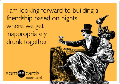 I am looking forward to building a friendship based on nights
where we get
inappropriately
drunk together