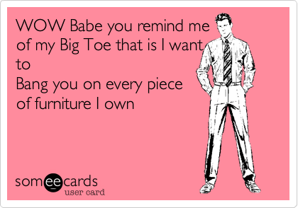 WOW Babe you remind me
of my Big Toe that is I want
to
Bang you on every piece
of furniture I own 