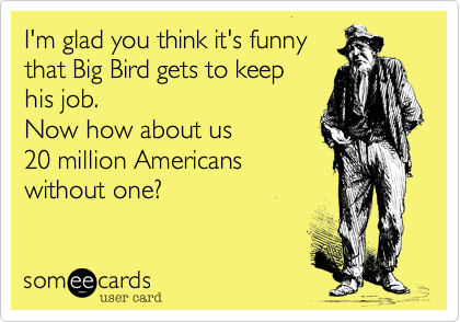 I'm glad you think it's funnythat Big Bird gets to keep his job.Now how about us 20 million Americanswithout one?
